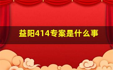 益阳414专案是什么事