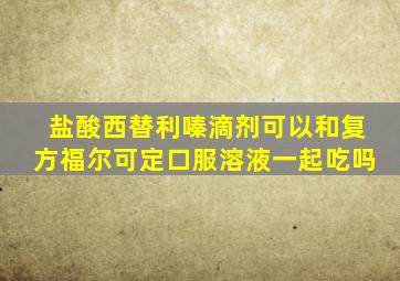 盐酸西替利嗪滴剂可以和复方福尔可定口服溶液一起吃吗