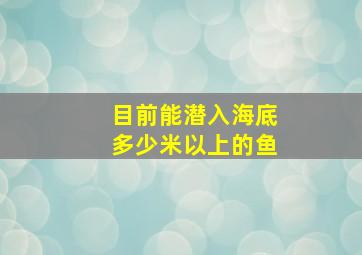 目前能潜入海底多少米以上的鱼