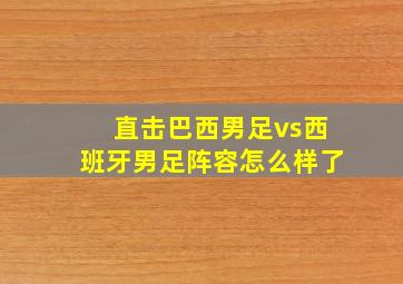 直击巴西男足vs西班牙男足阵容怎么样了