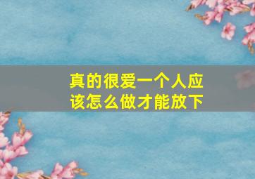 真的很爱一个人应该怎么做才能放下