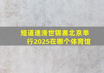 短道速滑世锦赛北京举行2025在哪个体育馆