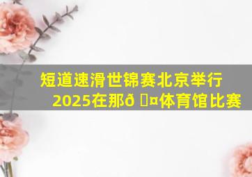 短道速滑世锦赛北京举行2025在那𠆤体育馆比赛