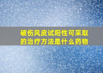 破伤风皮试阳性可采取的治疗方法是什么药物