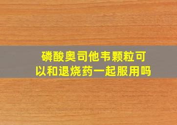 磷酸奥司他韦颗粒可以和退烧药一起服用吗