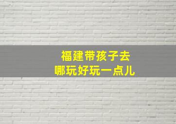 福建带孩子去哪玩好玩一点儿