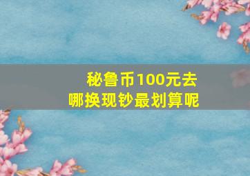 秘鲁币100元去哪换现钞最划算呢