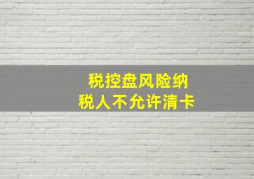 税控盘风险纳税人不允许清卡