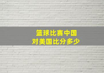 篮球比赛中国对美国比分多少