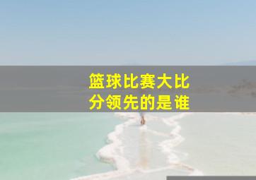 篮球比赛大比分领先的是谁