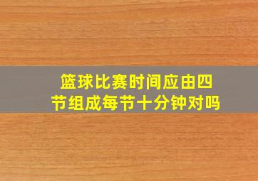 篮球比赛时间应由四节组成每节十分钟对吗