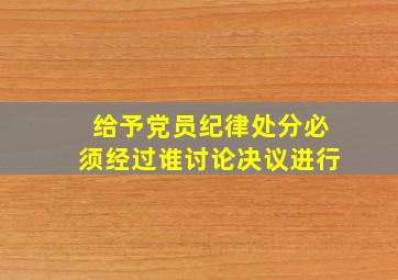 给予党员纪律处分必须经过谁讨论决议进行