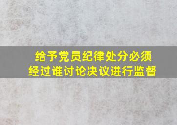 给予党员纪律处分必须经过谁讨论决议进行监督