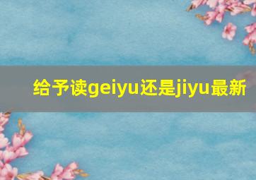 给予读geiyu还是jiyu最新