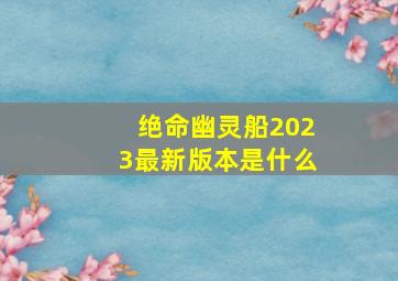 绝命幽灵船2023最新版本是什么