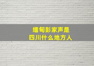 缅甸彭家声是四川什么地方人