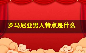 罗马尼亚男人特点是什么