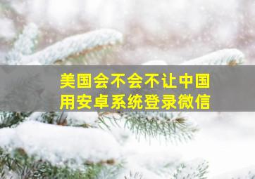 美国会不会不让中国用安卓系统登录微信