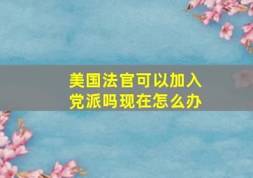 美国法官可以加入党派吗现在怎么办