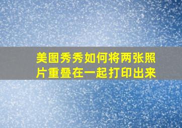 美图秀秀如何将两张照片重叠在一起打印出来