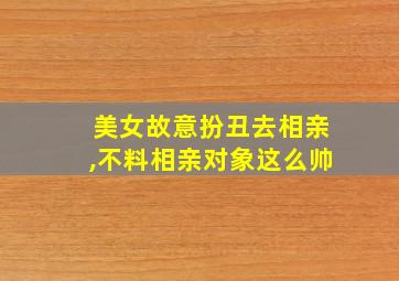 美女故意扮丑去相亲,不料相亲对象这么帅