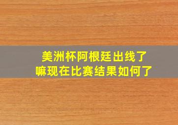 美洲杯阿根廷出线了嘛现在比赛结果如何了