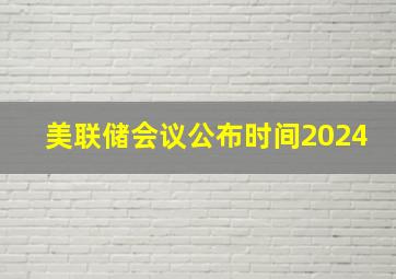 美联储会议公布时间2024