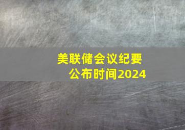 美联储会议纪要公布时间2024