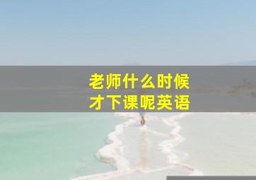 老师什么时候才下课呢英语