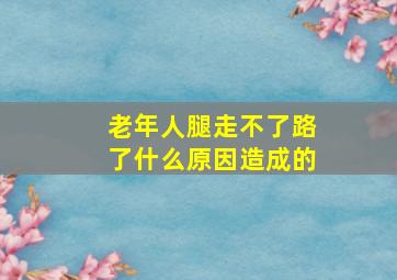 老年人腿走不了路了什么原因造成的