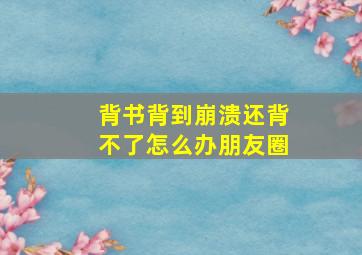 背书背到崩溃还背不了怎么办朋友圈