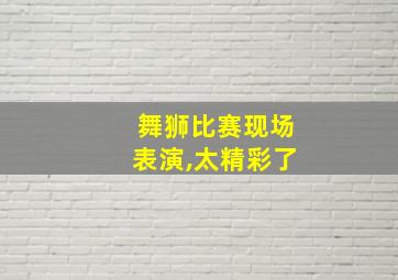 舞狮比赛现场表演,太精彩了