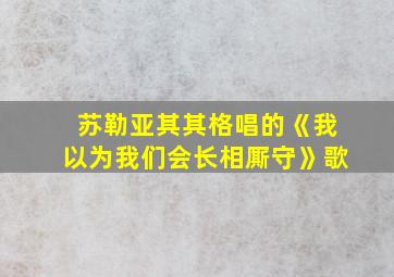 苏勒亚其其格唱的《我以为我们会长相厮守》歌