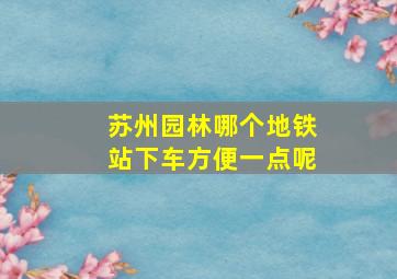 苏州园林哪个地铁站下车方便一点呢