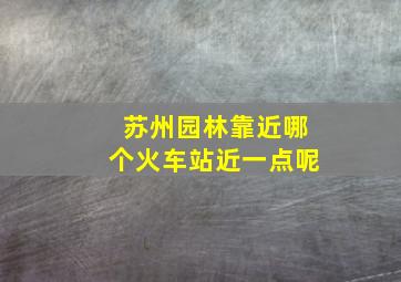 苏州园林靠近哪个火车站近一点呢