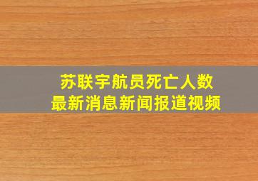 苏联宇航员死亡人数最新消息新闻报道视频