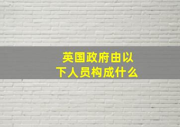 英国政府由以下人员构成什么