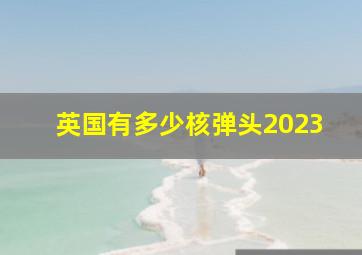 英国有多少核弹头2023