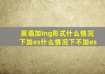 英语加ing形式什么情况下加es什么情况下不加es