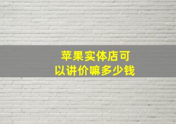 苹果实体店可以讲价嘛多少钱