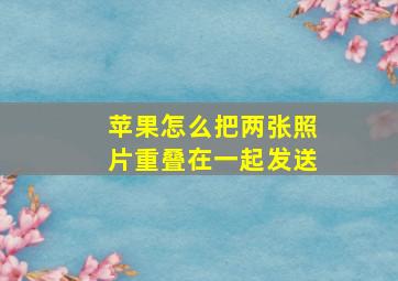 苹果怎么把两张照片重叠在一起发送