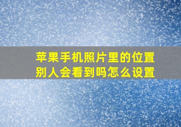 苹果手机照片里的位置别人会看到吗怎么设置