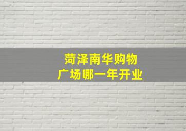 菏泽南华购物广场哪一年开业