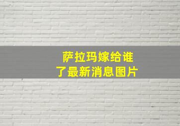 萨拉玛嫁给谁了最新消息图片