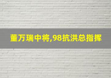 董万瑞中将,98抗洪总指挥