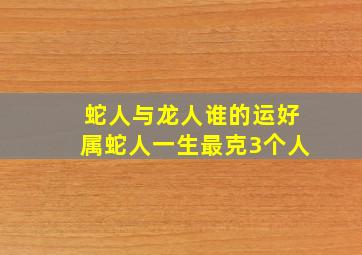 蛇人与龙人谁的运好属蛇人一生最克3个人