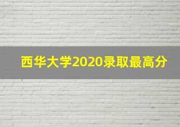 西华大学2020录取最高分