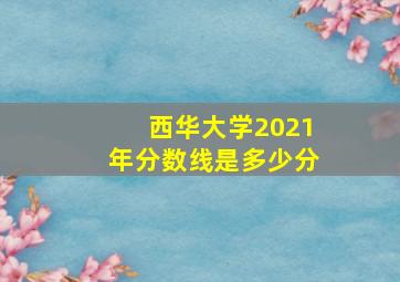 西华大学2021年分数线是多少分