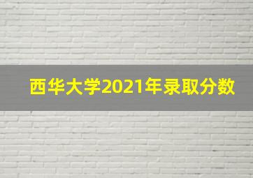 西华大学2021年录取分数