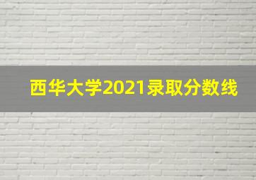 西华大学2021录取分数线